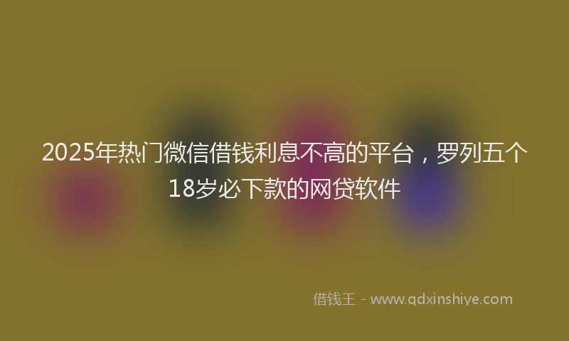 2025年热门微信借钱利息不高的平台，罗列五个18岁必下款的网贷软件