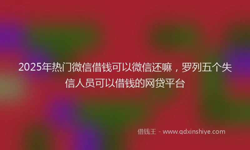 2025年热门微信借钱可以微信还嘛，罗列五个失信人员可以借钱的网贷平台