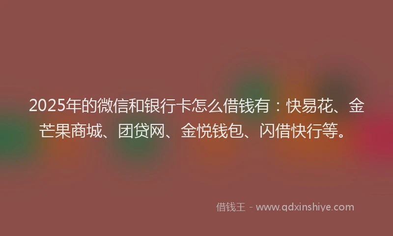 2025年的微信和银行卡怎么借钱有：快易花、金芒果商城、团贷网、金悦钱包、闪借快行等。