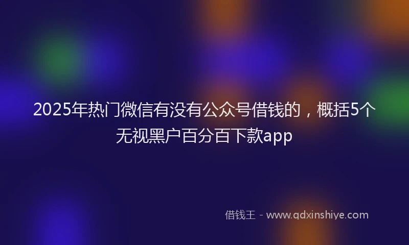 2025年热门微信有没有公众号借钱的，概括5个无视黑户百分百下款app