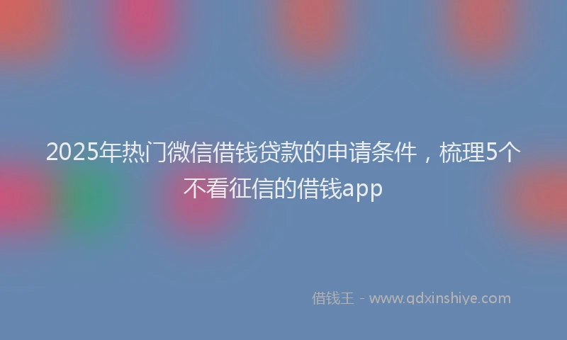 2025年热门微信借钱贷款的申请条件，梳理5个不看征信的借钱app