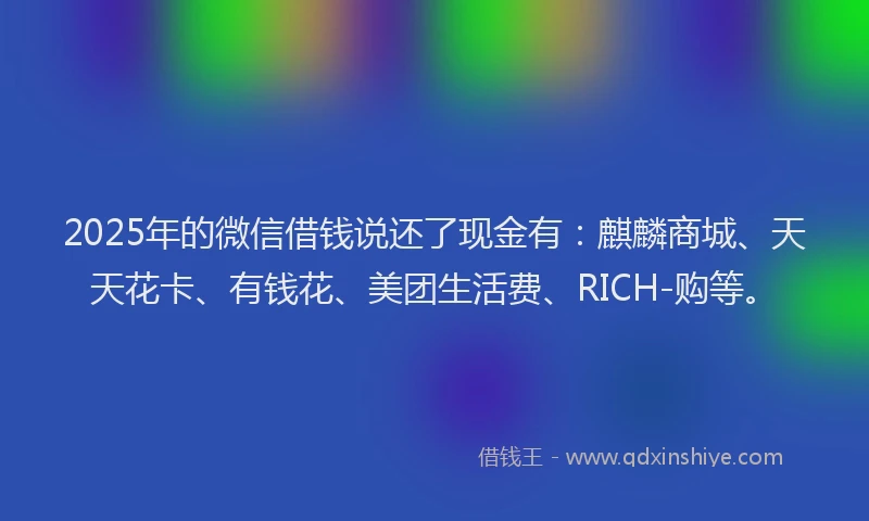 2025年的微信借钱说还了现金有：麒麟商城、天天花卡、有钱花、美团生活费、RICH-购等。