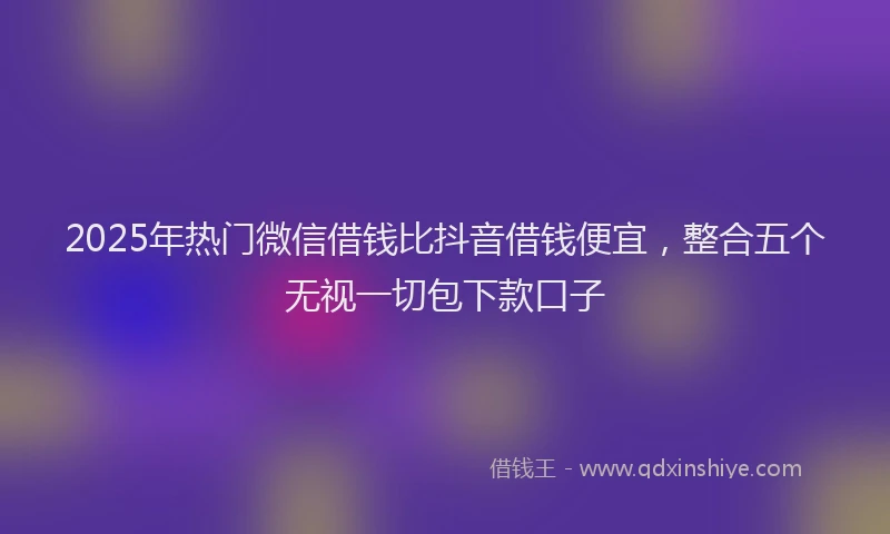 2025年热门微信借钱比抖音借钱便宜，整合五个无视一切包下款口子