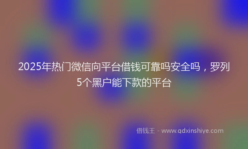 2025年热门微信向平台借钱可靠吗安全吗，罗列5个黑户能下款的平台