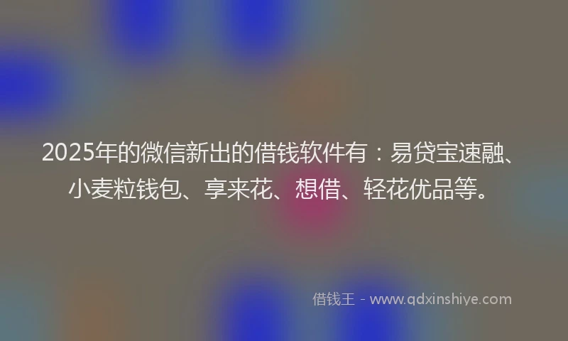 2025年的微信新出的借钱软件有：易贷宝速融、小麦粒钱包、享来花、想借、轻花优品等。