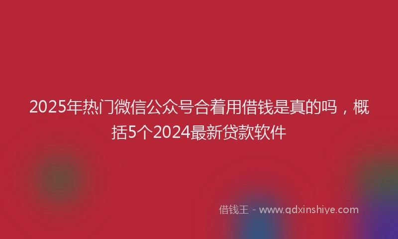 2025年热门微信公众号合着用借钱是真的吗，概括5个2024最新贷款软件