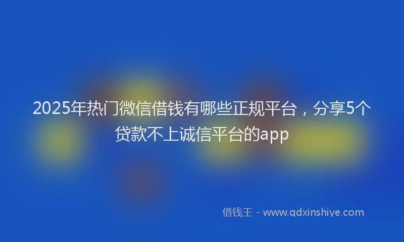 2025年热门微信借钱有哪些正规平台，分享5个贷款不上诚信平台的app