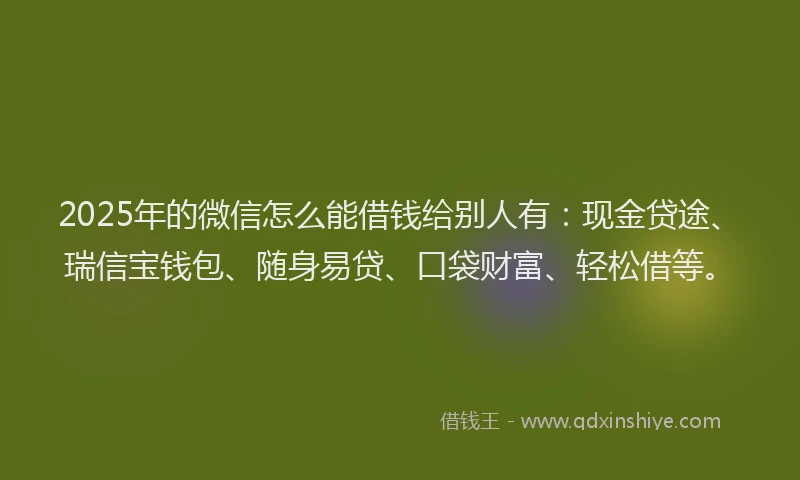 2025年的微信怎么能借钱给别人有：现金贷途、瑞信宝钱包、随身易贷、口袋财富、轻松借等。