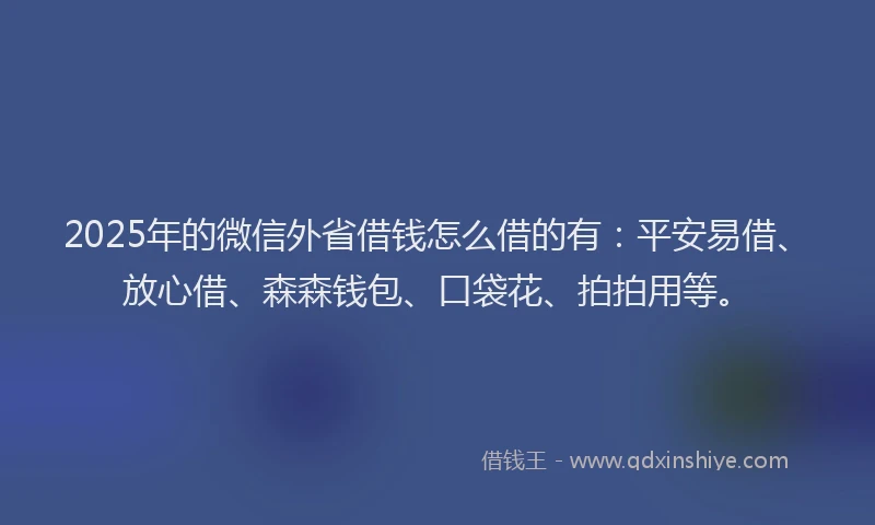 2025年的微信外省借钱怎么借的有：平安易借、放心借、森森钱包、口袋花、拍拍用等。