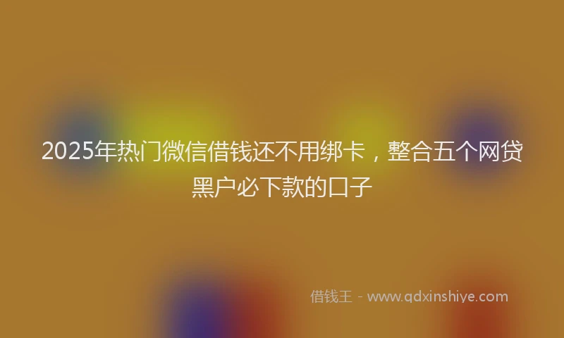 2025年热门微信借钱还不用绑卡，整合五个网贷黑户必下款的口子