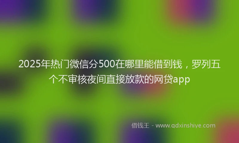 2025年热门微信分500在哪里能借到钱，罗列五个不审核夜间直接放款的网贷app