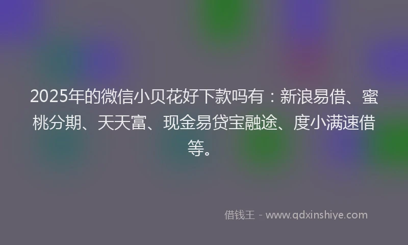 2025年的微信小贝花好下款吗有：新浪易借、蜜桃分期、天天富、现金易贷宝融途、度小满速借等。