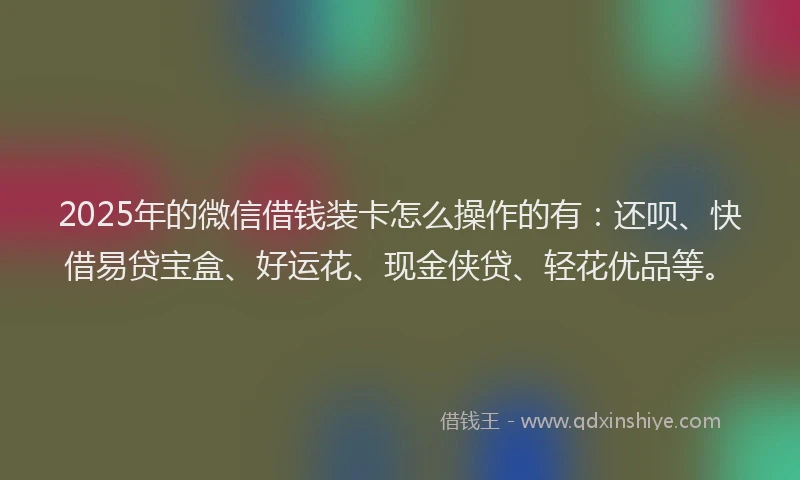 2025年的微信借钱装卡怎么操作的有：还呗、快借易贷宝盒、好运花、现金侠贷、轻花优品等。