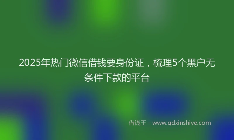 2025年热门微信借钱要身份证，梳理5个黑户无条件下款的平台