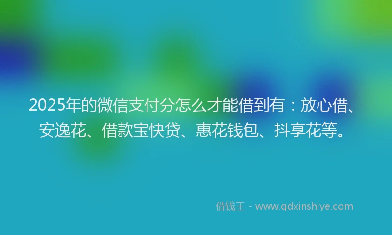 2025年的微信支付分怎么才能借到有：放心借、安逸花、借款宝快贷、惠花钱包、抖享花等。