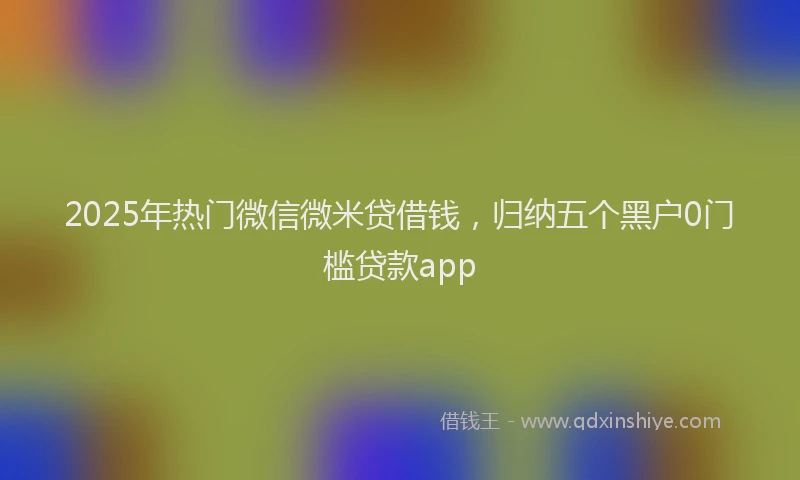 2025年热门微信微米贷借钱，归纳五个黑户0门槛贷款app