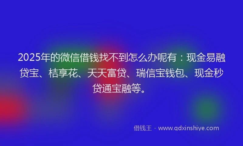 2025年的微信借钱找不到怎么办呢有：现金易融贷宝、桔享花、天天富贷、瑞信宝钱包、现金秒贷通宝融等。