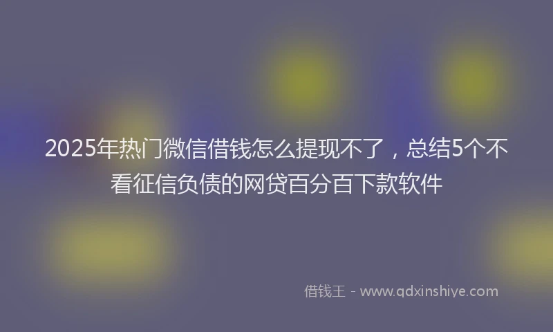 2025年热门微信借钱怎么提现不了，总结5个不看征信负债的网贷百分百下款软件