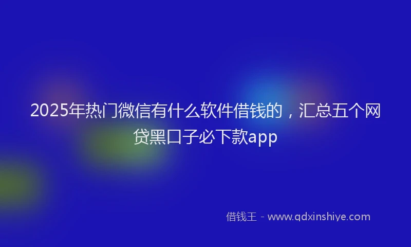 2025年热门微信有什么软件借钱的，汇总五个网贷黑口子必下款app