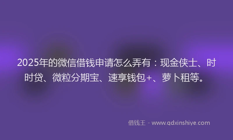 2025年的微信借钱申请怎么弄有：现金侠士、时时贷、微粒分期宝、速享钱包+、萝卜租等。