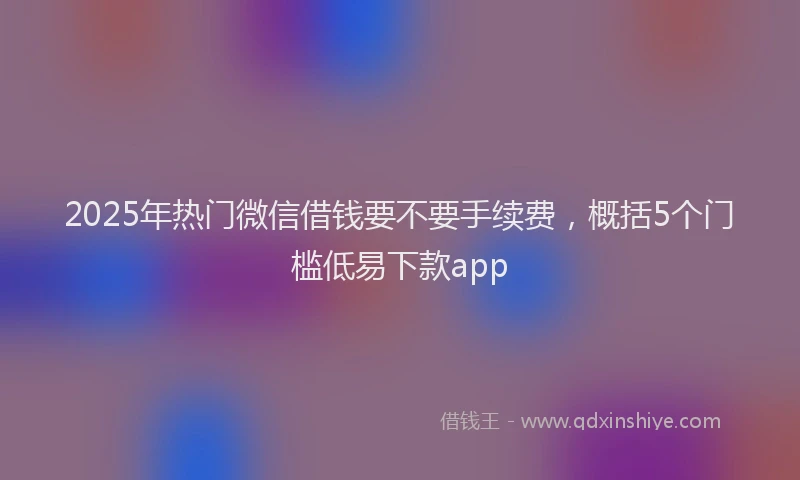 2025年热门微信借钱要不要手续费，概括5个门槛低易下款app