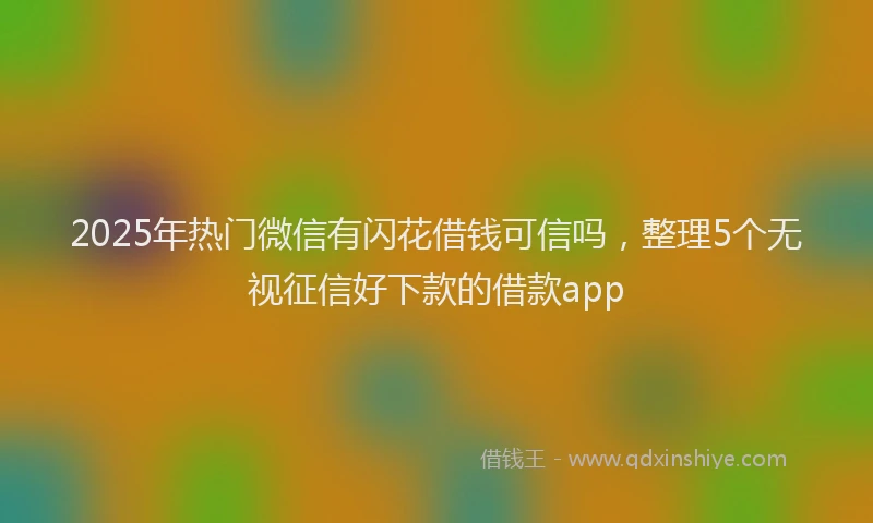 2025年热门微信有闪花借钱可信吗，整理5个无视征信好下款的借款app