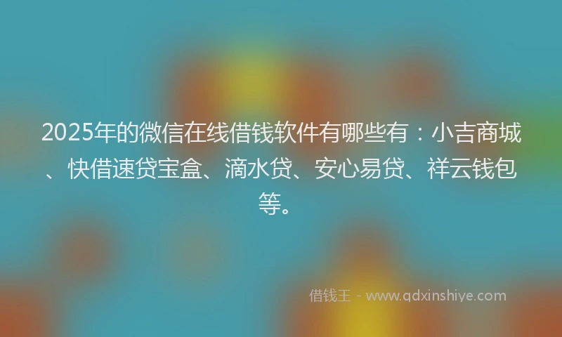 2025年的微信在线借钱软件有哪些有：小吉商城、快借速贷宝盒、滴水贷、安心易贷、祥云钱包等。