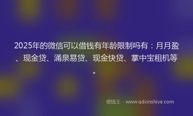 2025年的微信可以借钱有年龄限制吗有：月月盈、现金贷、涌泉易贷、现金快贷、掌中宝租机等。
