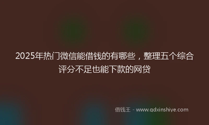 2025年热门微信能借钱的有哪些，整理五个综合评分不足也能下款的网贷