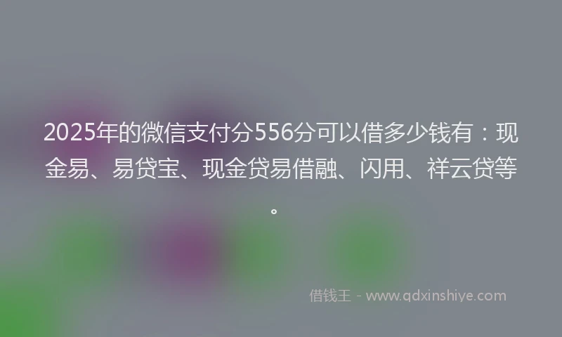 2025年的微信支付分556分可以借多少钱有：现金易、易贷宝、现金贷易借融、闪用、祥云贷等。