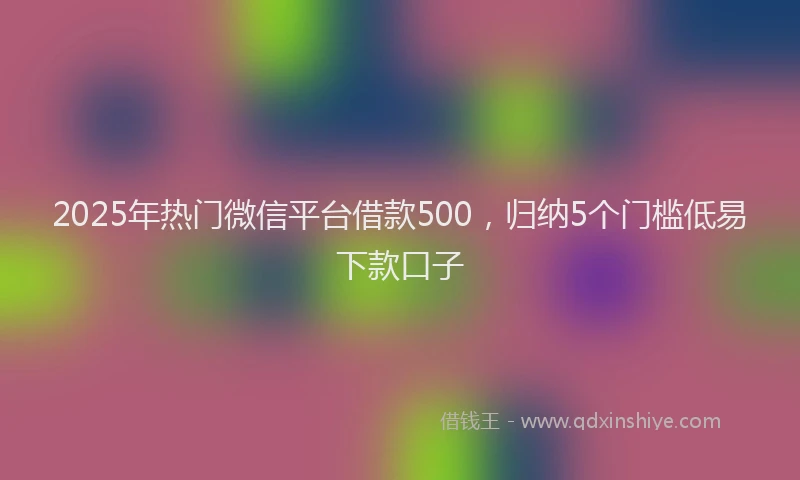 2025年热门微信平台借款500，归纳5个门槛低易下款口子
