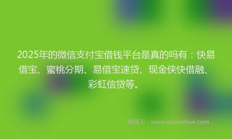 2025年的微信支付宝借钱平台是真的吗有：快易借宝、蜜桃分期、易借宝速贷、现金侠快借融、彩虹信贷等。