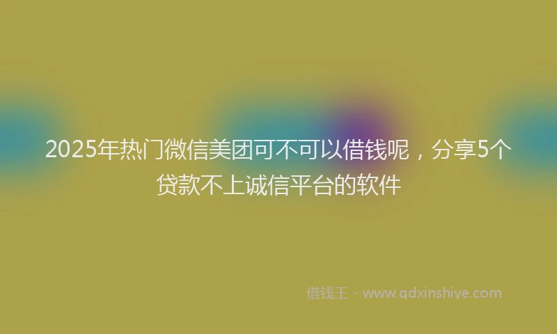 2025年热门微信美团可不可以借钱呢，分享5个贷款不上诚信平台的软件