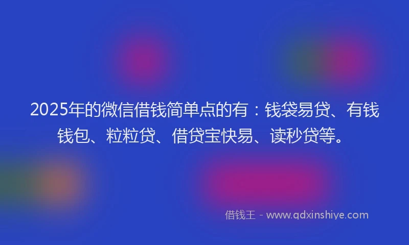 2025年的微信借钱简单点的有：钱袋易贷、有钱钱包、粒粒贷、借贷宝快易、读秒贷等。