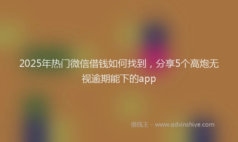 2025年热门微信借钱如何找到，分享5个高炮无视逾期能下的app