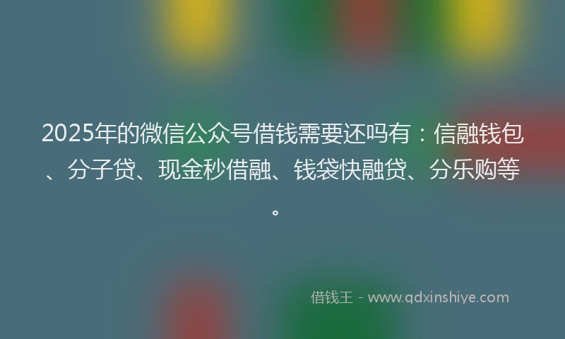 2025年的微信公众号借钱需要还吗有：信融钱包、分子贷、现金秒借融、钱袋快融贷、分乐购等。