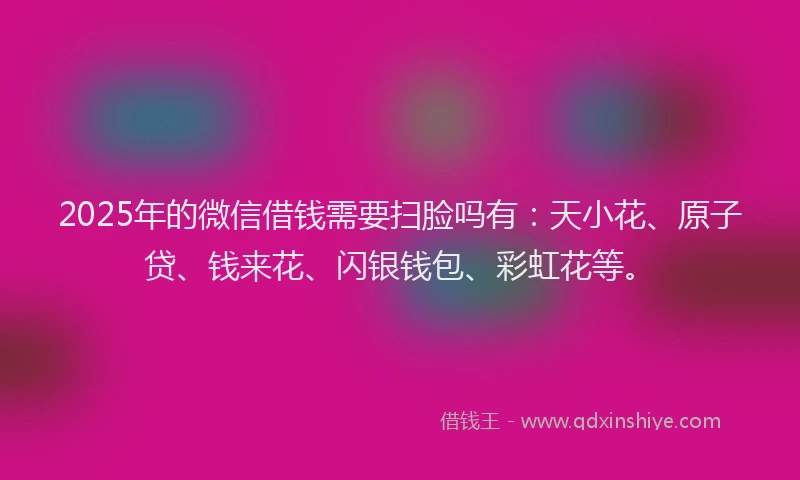 2025年的微信借钱需要扫脸吗有：天小花、原子贷、钱来花、闪银钱包、彩虹花等。