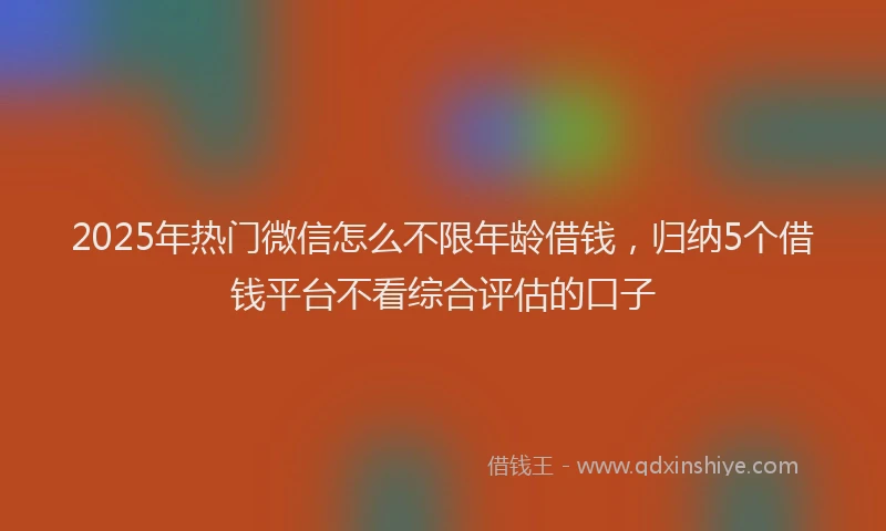 2025年热门微信怎么不限年龄借钱，归纳5个借钱平台不看综合评估的口子