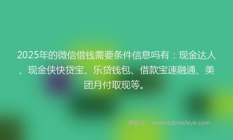 2025年的微信借钱需要条件信息吗有：现金达人、现金侠快贷宝、乐贷钱包、借款宝速融通、美团月付取现等。