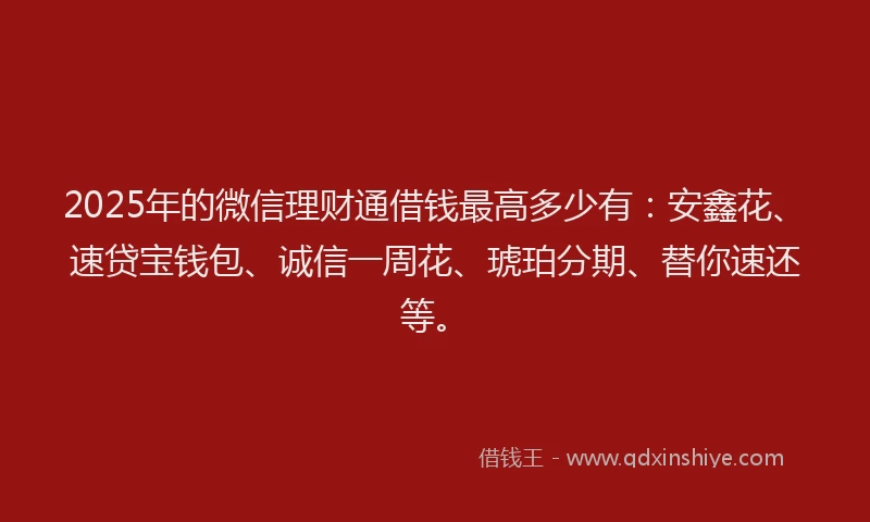 2025年的微信理财通借钱最高多少有：安鑫花、速贷宝钱包、诚信一周花、琥珀分期、替你速还等。