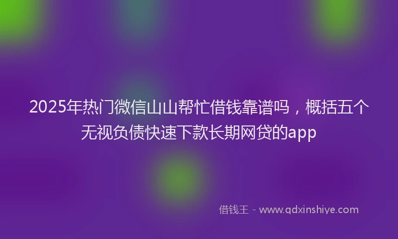 2025年热门微信山山帮忙借钱靠谱吗，概括五个无视负债快速下款长期网贷的app