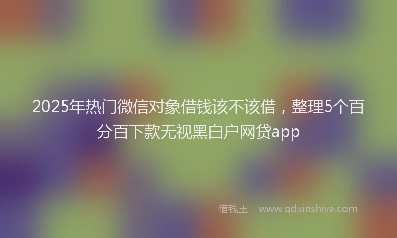 2025年热门微信对象借钱该不该借，整理5个百分百下款无视黑白户网贷app