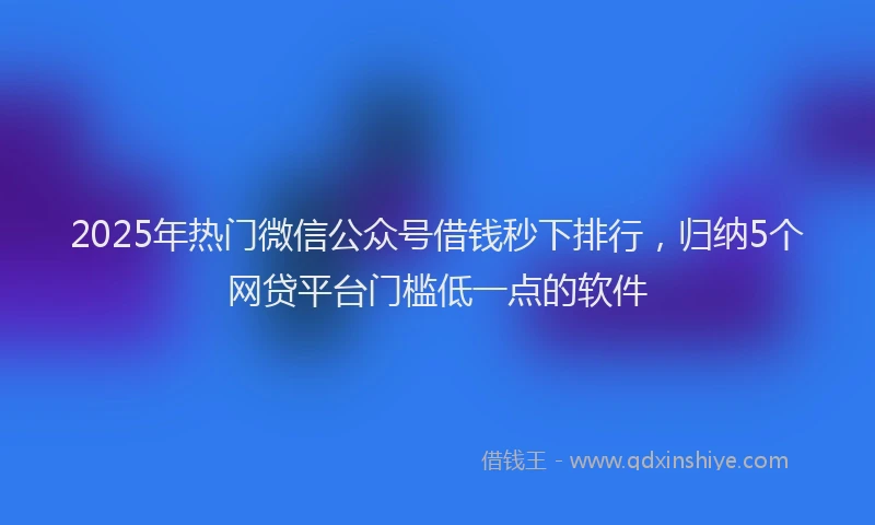 2025年热门微信公众号借钱秒下排行，归纳5个网贷平台门槛低一点的软件
