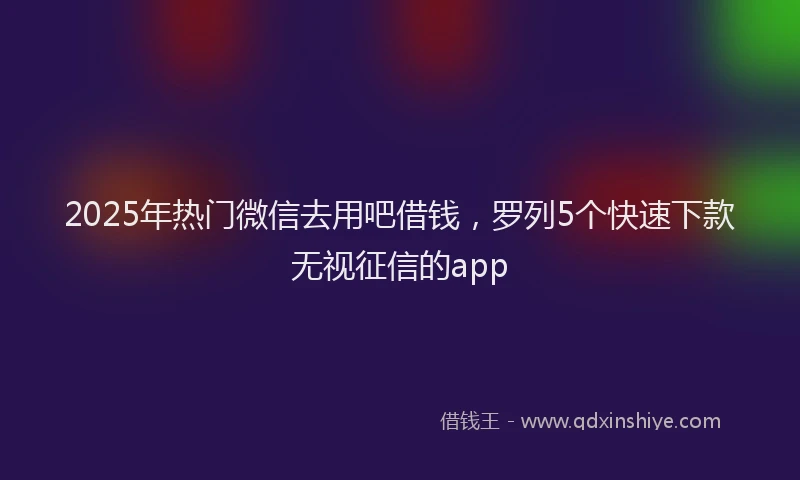 2025年热门微信去用吧借钱，罗列5个快速下款无视征信的app