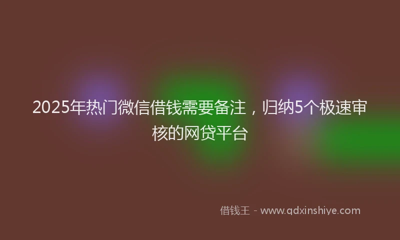 2025年热门微信借钱需要备注，归纳5个极速审核的网贷平台