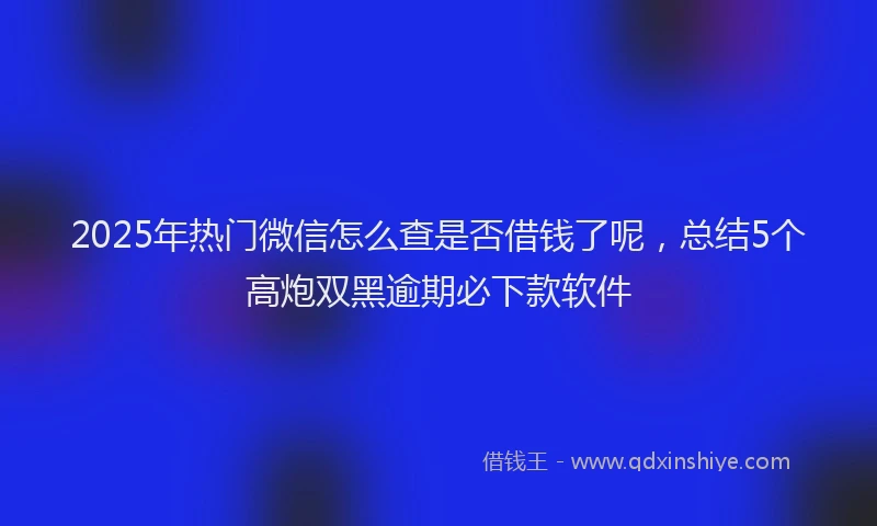 2025年热门微信怎么查是否借钱了呢，总结5个高炮双黑逾期必下款软件