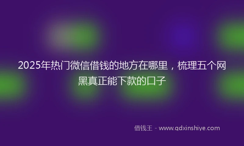 2025年热门微信借钱的地方在哪里，梳理五个网黑真正能下款的口子