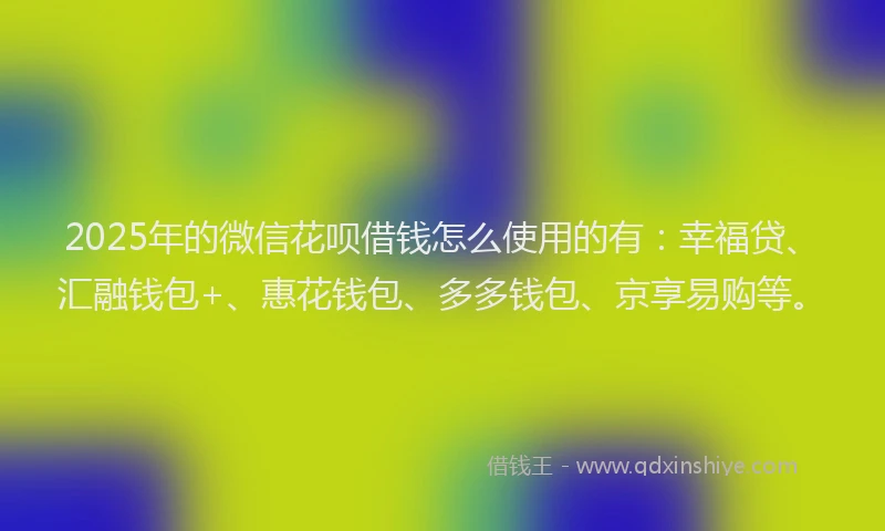 2025年的微信花呗借钱怎么使用的有：幸福贷、汇融钱包+、惠花钱包、多多钱包、京享易购等。