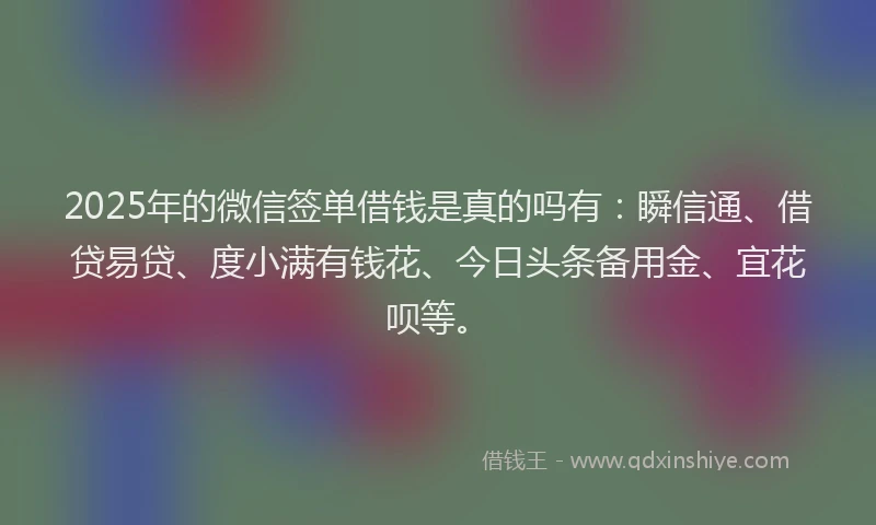 2025年的微信签单借钱是真的吗有：瞬信通、借贷易贷、度小满有钱花、今日头条备用金、宜花呗等。