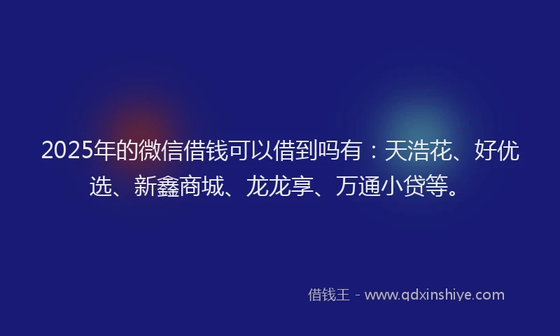 2025年的微信借钱可以借到吗有：天浩花、好优选、新鑫商城、龙龙享、万通小贷等。